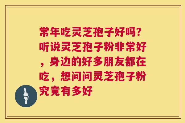 常年吃灵芝孢子好吗？听说灵芝孢子粉非常好，身边的好多朋友都在吃，想问问灵芝孢子粉究竟有多好  第1张