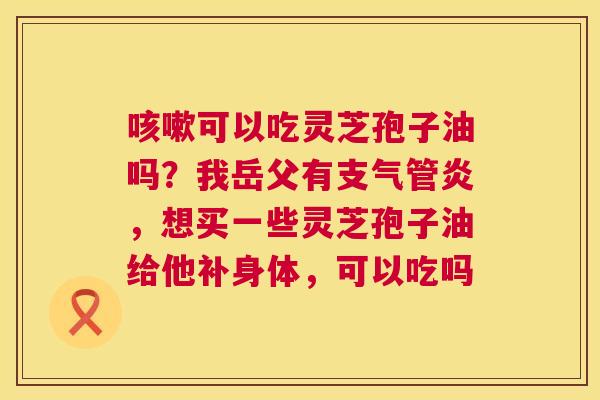 咳嗽可以吃灵芝孢子油吗？我岳父有支气管炎，想买一些灵芝孢子油给他补身体，可以吃吗  第1张