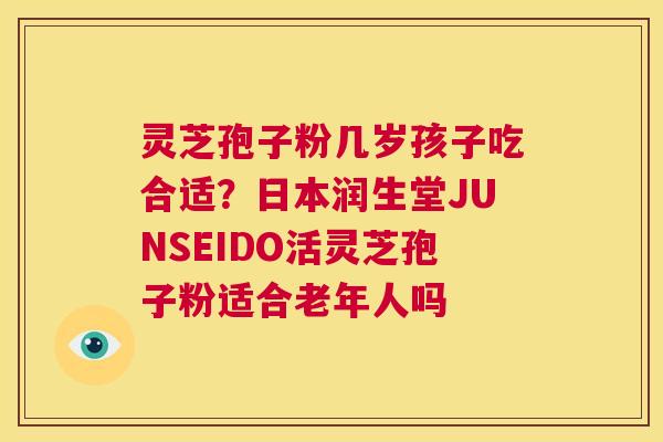 灵芝孢子粉几岁孩子吃合适？日本润生堂JUNSEIDO活灵芝孢子粉适合老年人吗  第1张
