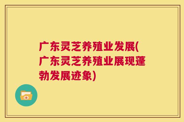 广东灵芝养殖业发展(广东灵芝养殖业展现蓬勃发展迹象)  第1张