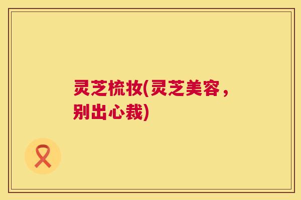 灵芝梳妆(灵芝美容，别出心裁)  第1张