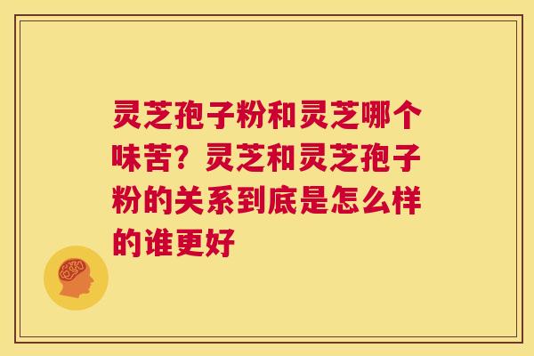 灵芝孢子粉和灵芝哪个味苦？灵芝和灵芝孢子粉的关系到底是怎么样的谁更好  第1张