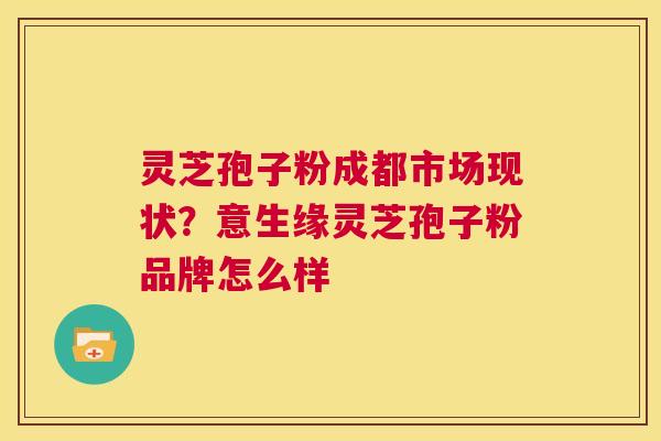 灵芝孢子粉成都市场现状？意生缘灵芝孢子粉品牌怎么样  第1张