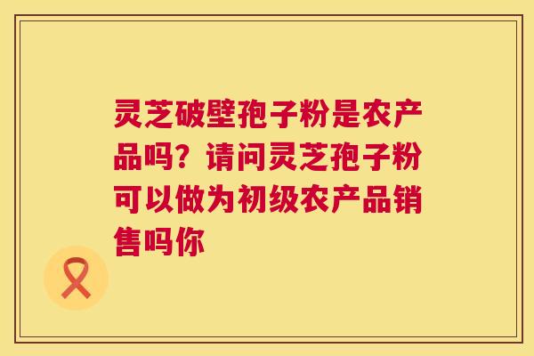 灵芝破壁孢子粉是农产品吗？请问灵芝孢子粉可以做为初级农产品销售吗你  第1张