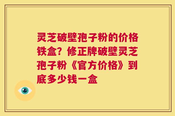 灵芝破壁孢子粉的价格铁盒？修正牌破壁灵芝孢子粉《官方价格》到底多少钱一盒  第1张
