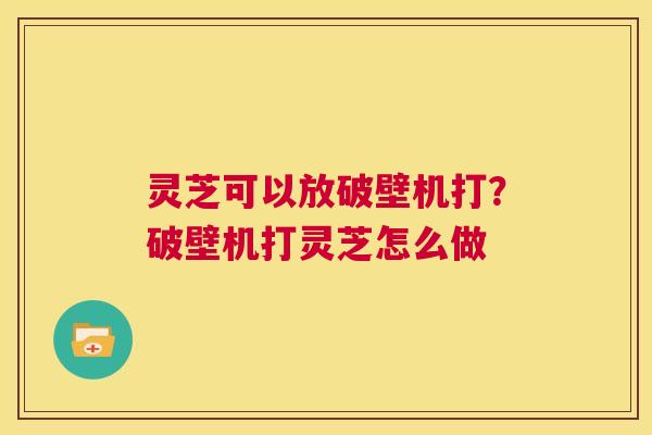 灵芝可以放破壁机打？破壁机打灵芝怎么做  第1张