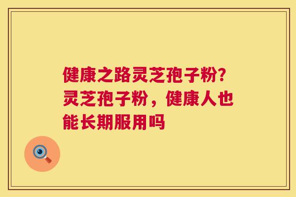 健康之路灵芝孢子粉？灵芝孢子粉，健康人也能长期服用吗  第1张