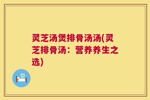 灵芝汤煲排骨汤汤(灵芝排骨汤：营养养生之选)  第1张