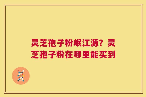 灵芝孢子粉岷江源？灵芝孢子粉在哪里能买到  第1张