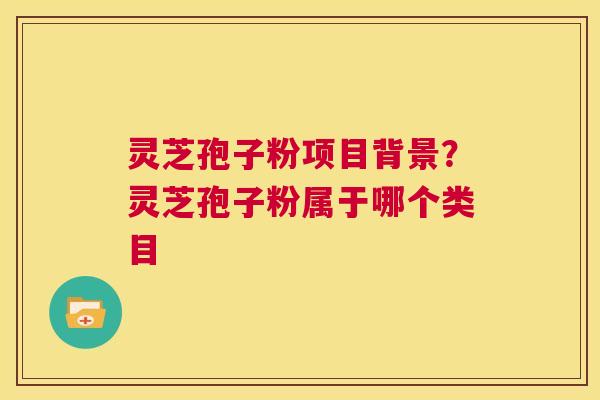 灵芝孢子粉项目背景？灵芝孢子粉属于哪个类目  第1张