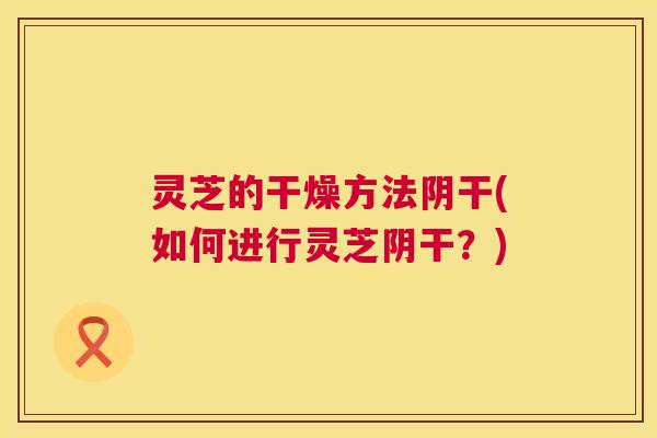 灵芝的干燥方法阴干(如何进行灵芝阴干？)  第1张