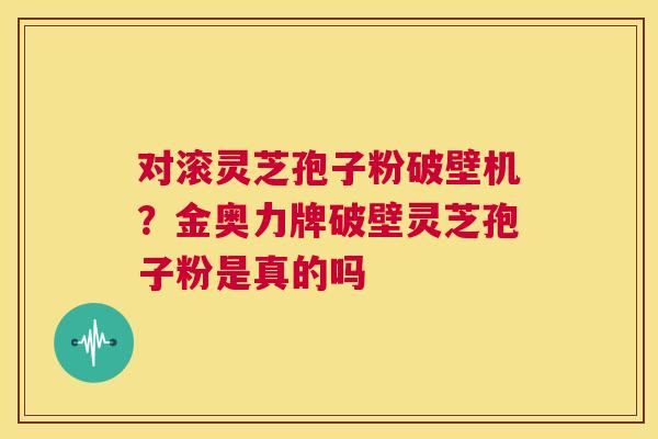 对滚灵芝孢子粉破壁机？金奥力牌破壁灵芝孢子粉是真的吗  第1张