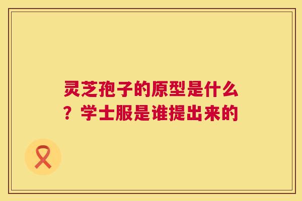 灵芝孢子的原型是什么？学士服是谁提出来的  第1张