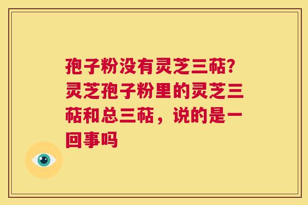 孢子粉没有灵芝三萜？灵芝孢子粉里的灵芝三萜和总三萜，说的是一回事吗  第1张