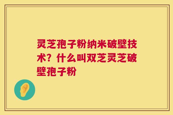 灵芝孢子粉纳米破壁技术？什么叫双芝灵芝破壁孢子粉  第1张