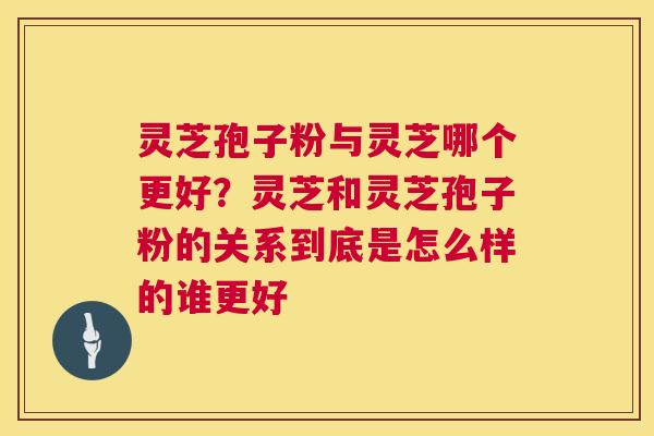 灵芝孢子粉与灵芝哪个更好？灵芝和灵芝孢子粉的关系到底是怎么样的谁更好  第1张