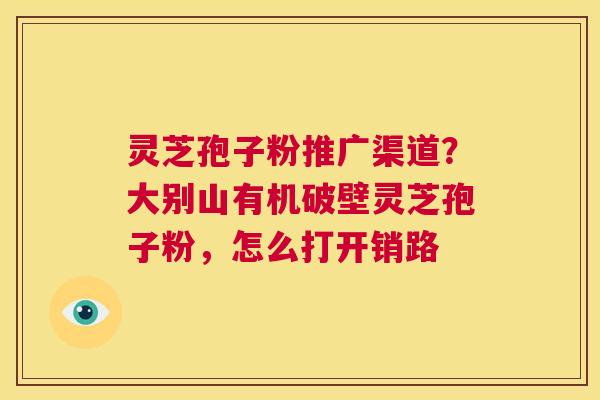 灵芝孢子粉推广渠道？大别山有机破壁灵芝孢子粉，怎么打开销路  第1张