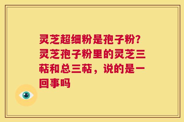 灵芝超细粉是孢子粉？灵芝孢子粉里的灵芝三萜和总三萜，说的是一回事吗  第1张