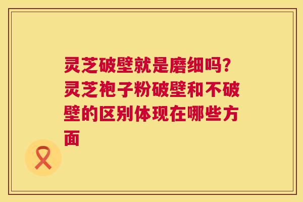 灵芝破壁就是磨细吗？灵芝袍子粉破壁和不破壁的区别体现在哪些方面  第1张