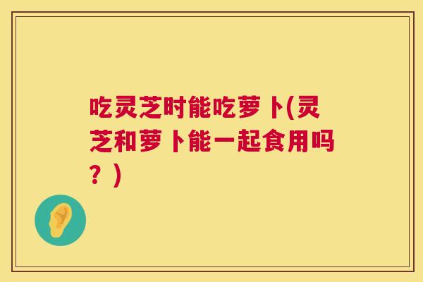 吃灵芝时能吃萝卜(灵芝和萝卜能一起食用吗？)  第1张