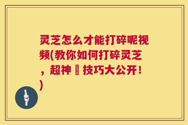 灵芝怎么才能打碎呢视频(教你如何打碎灵芝，超神祕技巧大公开！)  第1张