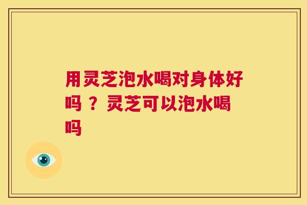 用灵芝泡水喝对身体好吗 ？灵芝可以泡水喝吗  第1张