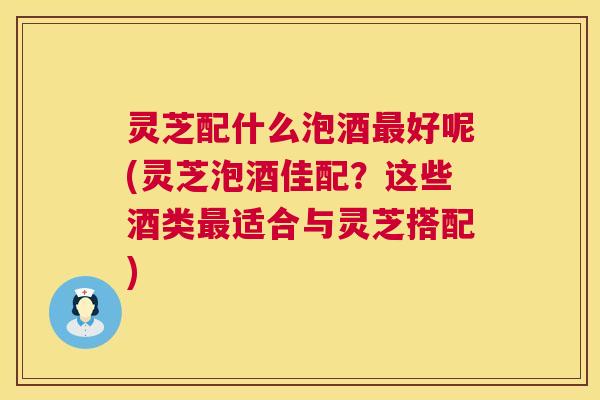 灵芝配什么泡酒最好呢(灵芝泡酒佳配？这些酒类最适合与灵芝搭配)  第1张