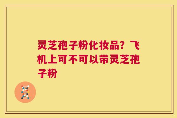 灵芝孢子粉化妆品？飞机上可不可以带灵芝孢子粉  第1张