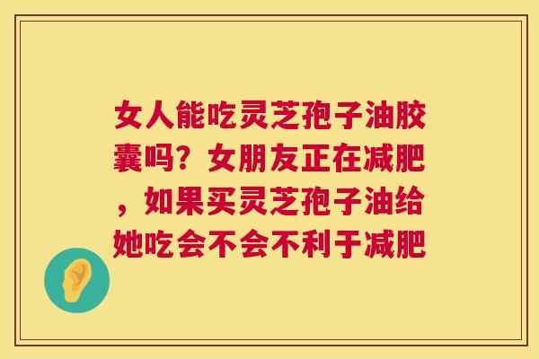 女人能吃灵芝孢子油胶囊吗？女朋友正在减肥，如果买灵芝孢子油给她吃会不会不利于减肥  第1张