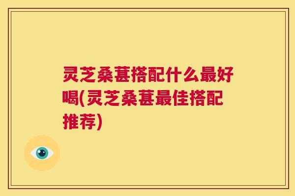 灵芝桑葚搭配什么最好喝(灵芝桑葚最佳搭配推荐)  第1张