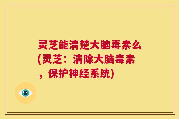 灵芝能清楚大脑毒素么(灵芝：清除大脑毒素，保护神经系统)  第1张