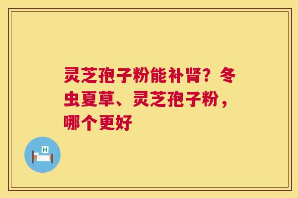 灵芝孢子粉能补肾？冬虫夏草、灵芝孢子粉，哪个更好  第1张