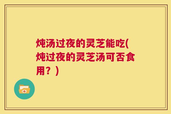 炖汤过夜的灵芝能吃(炖过夜的灵芝汤可否食用？)  第1张