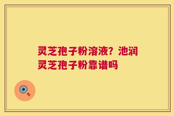 灵芝孢子粉溶液？池润灵芝孢子粉靠谱吗  第1张