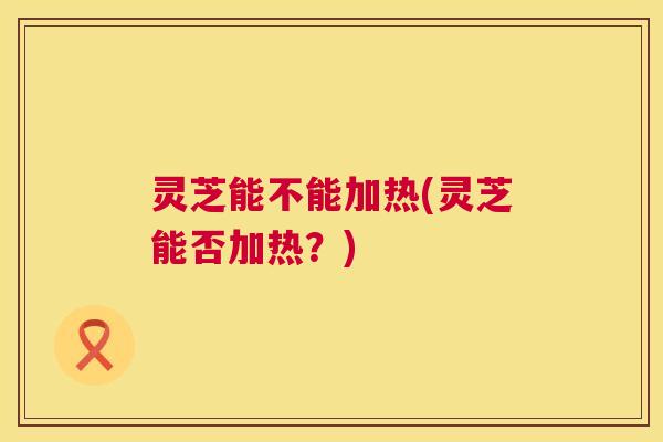 灵芝能不能加热(灵芝能否加热？)  第1张