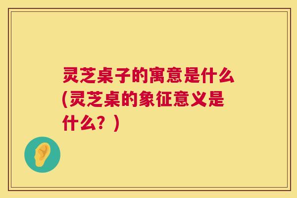灵芝桌子的寓意是什么(灵芝桌的象征意义是什么？)  第1张