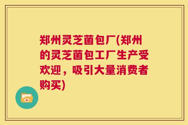 郑州灵芝菌包厂(郑州的灵芝菌包工厂生产受欢迎，吸引大量消费者购买)  第1张