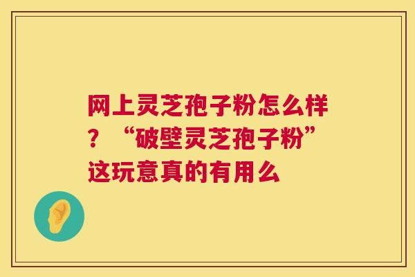 网上灵芝孢子粉怎么样？“破壁灵芝孢子粉”这玩意真的有用么  第1张