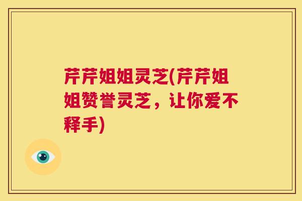 芹芹姐姐灵芝(芹芹姐姐赞誉灵芝，让你爱不释手)  第1张