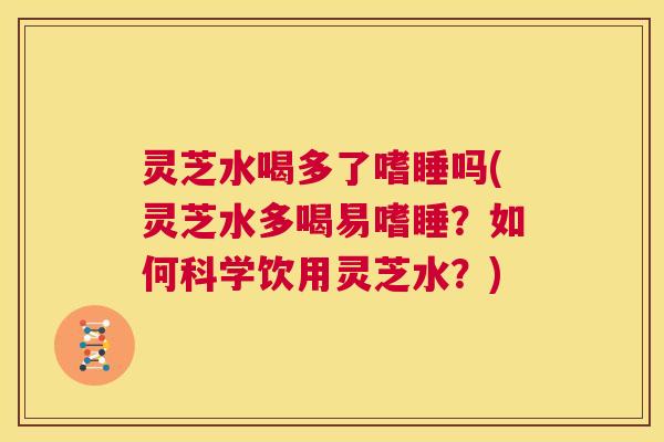 灵芝水喝多了嗜睡吗(灵芝水多喝易嗜睡？如何科学饮用灵芝水？)  第1张