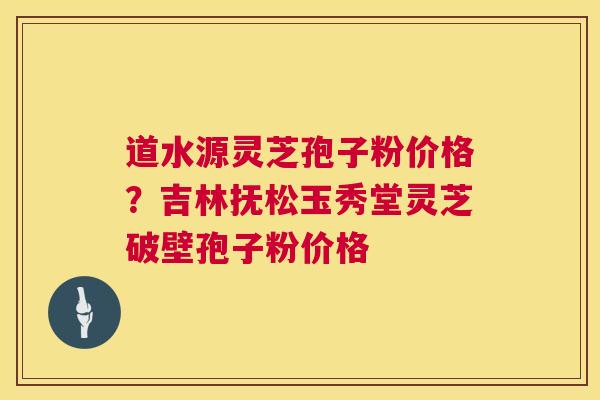 道水源灵芝孢子粉价格？吉林抚松玉秀堂灵芝破壁孢子粉价格  第1张