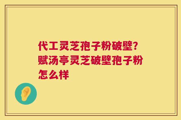 代工灵芝孢子粉破壁？赋汤亭灵芝破壁孢子粉怎么样  第1张