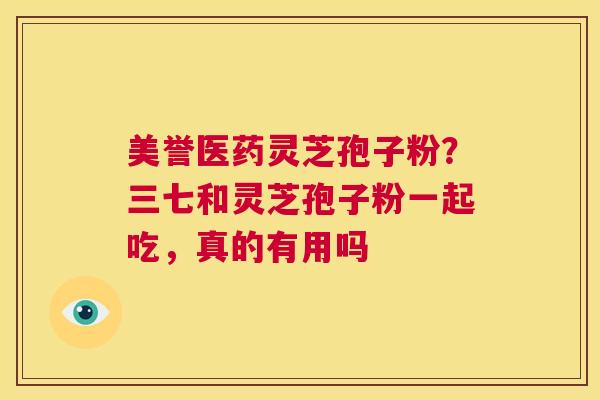 美誉医药灵芝孢子粉？三七和灵芝孢子粉一起吃，真的有用吗  第1张