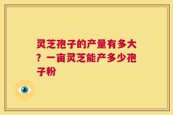 灵芝孢子的产量有多大？一亩灵芝能产多少孢子粉  第1张