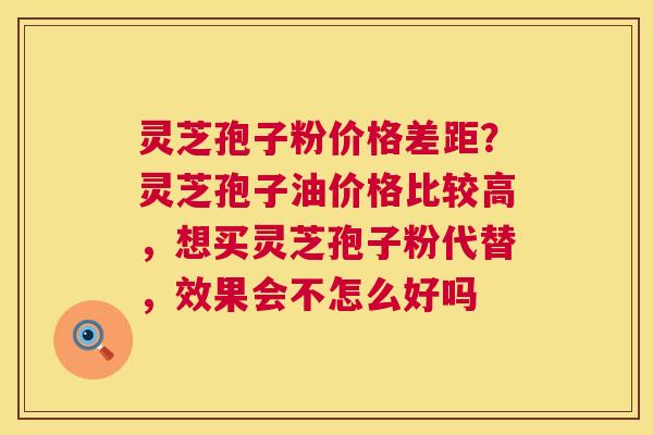 灵芝孢子粉价格差距？灵芝孢子油价格比较高，想买灵芝孢子粉代替，效果会不怎么好吗  第1张