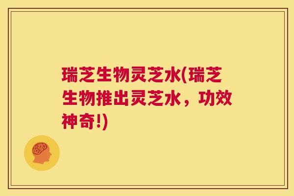 瑞芝生物灵芝水(瑞芝生物推出灵芝水，功效神奇!)  第1张