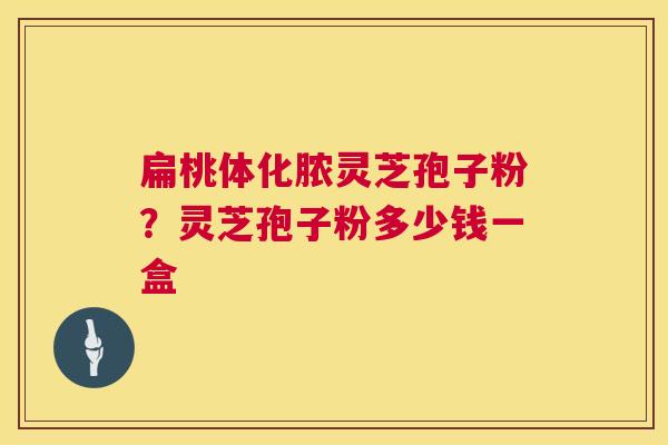 扁桃体化脓灵芝孢子粉？灵芝孢子粉多少钱一盒  第1张