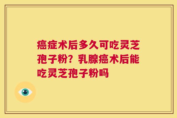 癌症术后多久可吃灵芝孢子粉？乳腺癌术后能吃灵芝孢子粉吗  第1张
