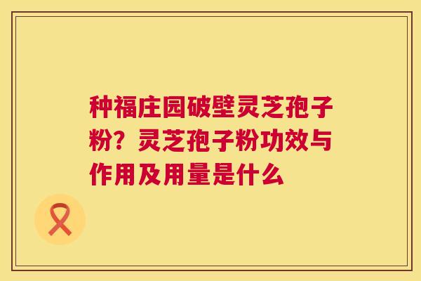 种福庄园破壁灵芝孢子粉？灵芝孢子粉功效与作用及用量是什么  第1张