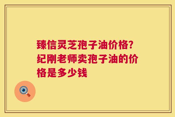 臻信灵芝孢子油价格？纪刚老师卖孢子油的价格是多少钱  第1张